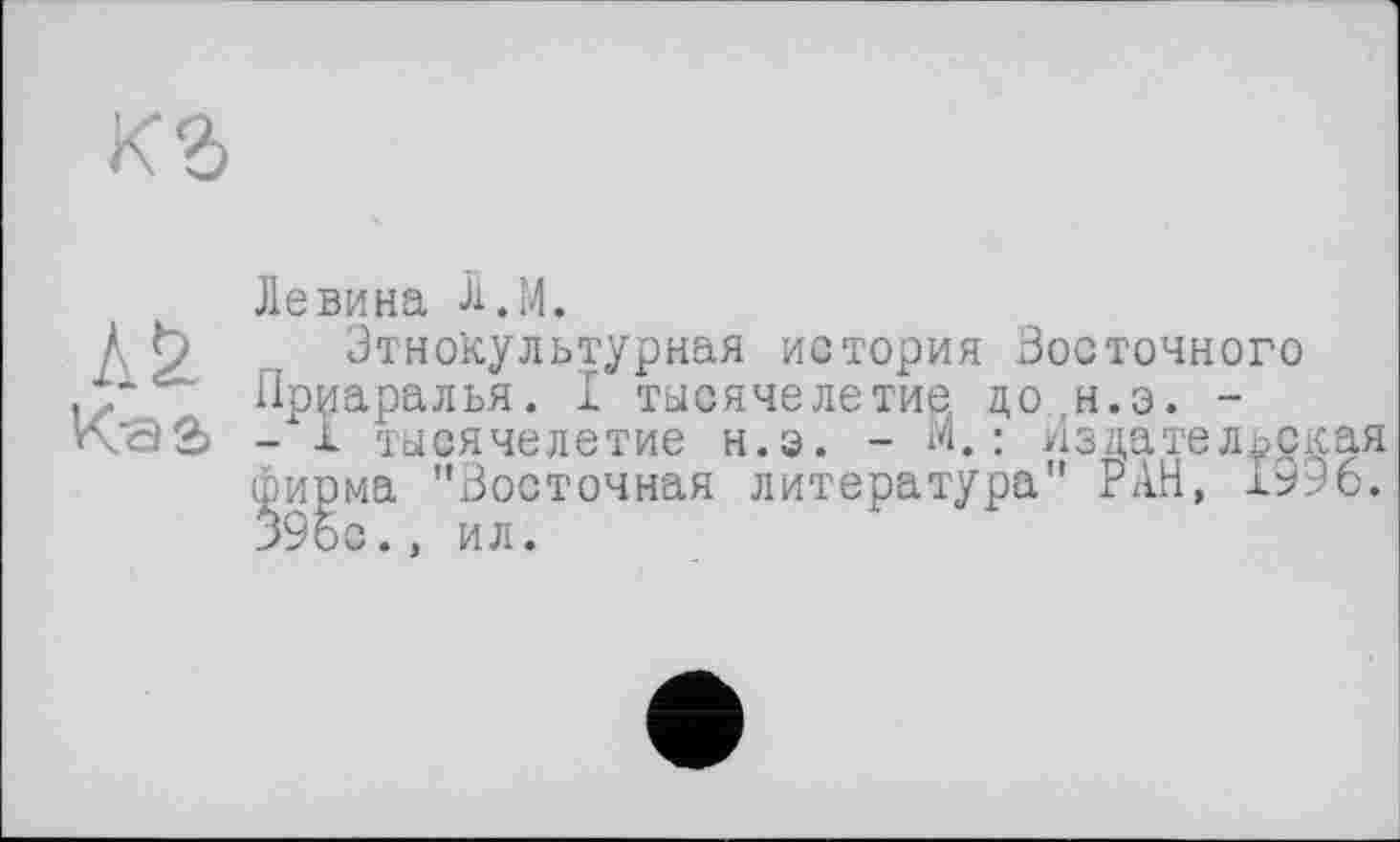 ﻿AS.
Kaa
Левина Л.М.
Этнокультурная история Восточного Пр^аралья. I тысячелетие до ,н.э. -- а тысячелетие н.э. - М.: Издательска фирма "Восточная литература" РАН, 1996 *9бс., ил.
